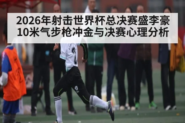 2026年射击世界杯总决赛盛李豪10米气步枪冲金与决赛心理分析